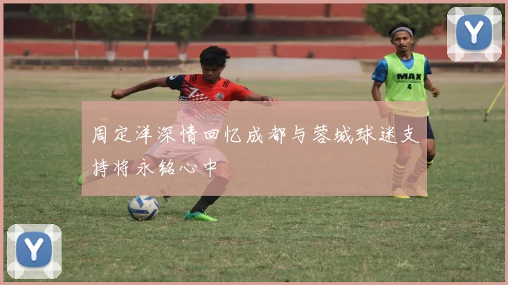 周定洋深情回忆成都与蓉城球迷支持将永铭心中