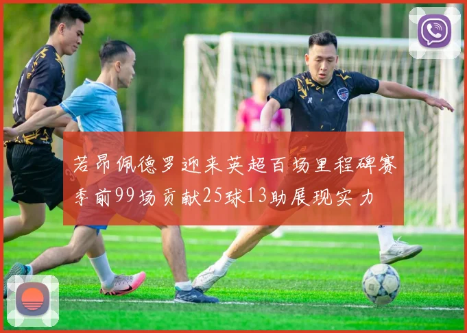 若昂佩德罗迎来英超百场里程碑赛季前99场贡献25球13助展现实力