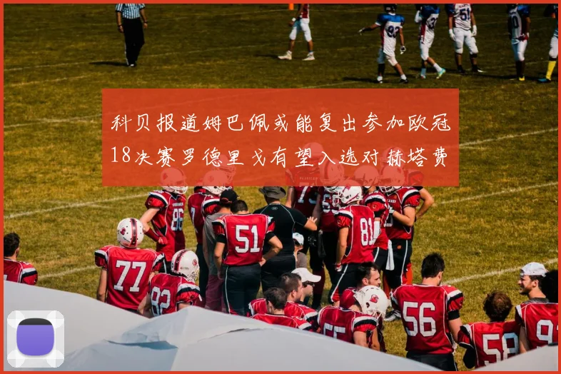 科贝报道姆巴佩或能复出参加欧冠18决赛罗德里戈有望入选对赫塔费大名单