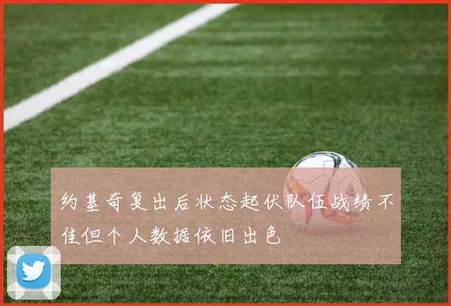 约基奇复出后状态起伏队伍战绩不佳但个人数据依旧出色