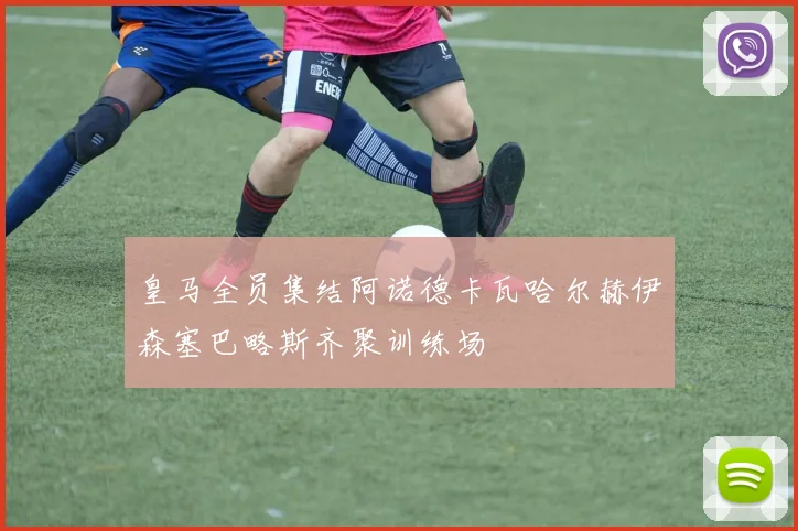 皇马全员集结阿诺德卡瓦哈尔赫伊森塞巴略斯齐聚训练场