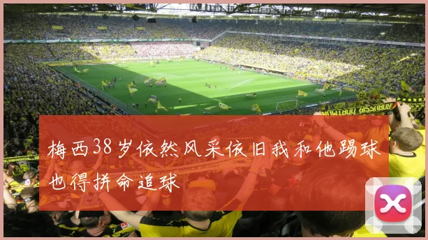 梅西38岁依然风采依旧我和他踢球也得拼命追球