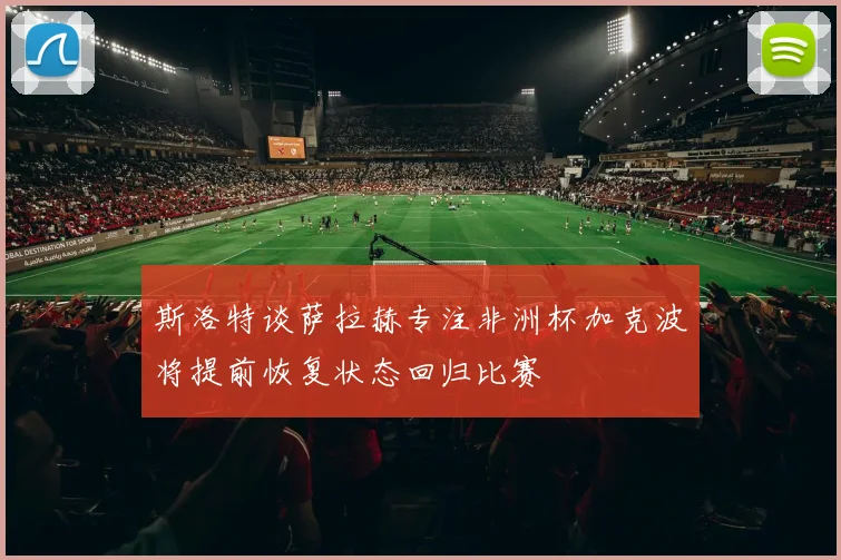 斯洛特谈萨拉赫专注非洲杯加克波将提前恢复状态回归比赛