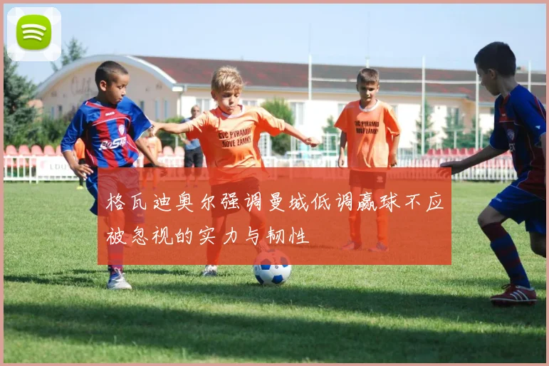 格瓦迪奥尔强调曼城低调赢球不应被忽视的实力与韧性