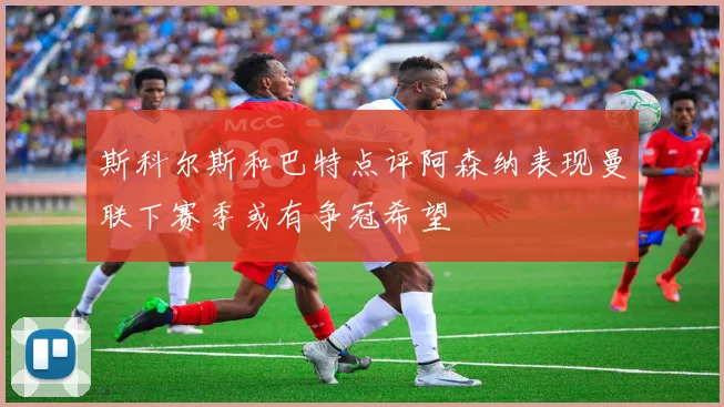 斯科尔斯和巴特点评阿森纳表现曼联下赛季或有争冠希望