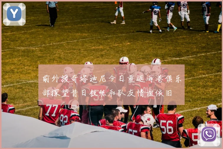 前外援奇塔迪尼今日重返海港俱乐部探望昔日教练和队友情谊依旧