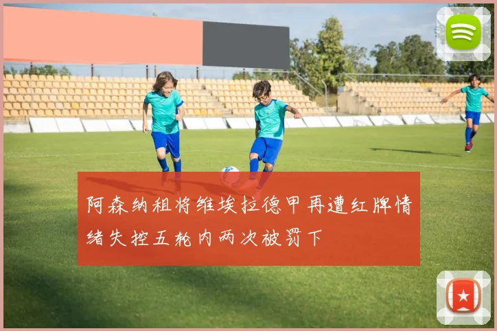 阿森纳租将维埃拉德甲再遭红牌情绪失控五轮内两次被罚下