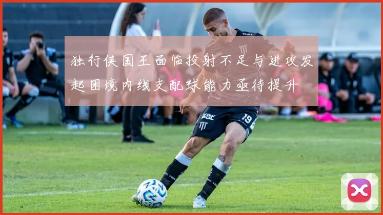 独行侠国王面临投射不足与进攻发起困境内线支配球能力亟待提升
