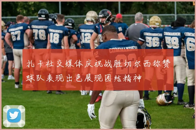 扎卡社交媒体庆祝战胜切尔西称赞球队表现出色展现团结精神