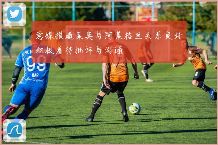 意媒报道莱奥与阿莱格里关系良好积极看待批评与沟通