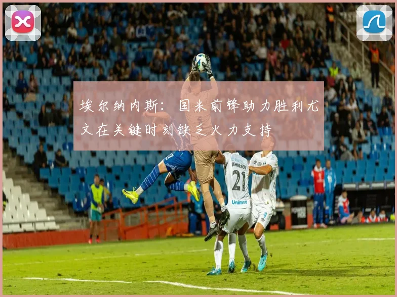 埃尔纳内斯：国米前锋助力胜利尤文在关键时刻缺乏火力支持