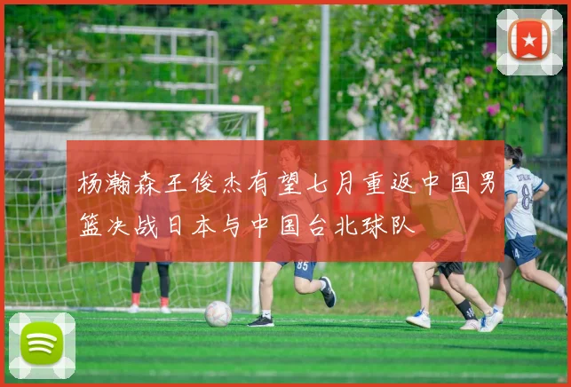 杨瀚森王俊杰有望七月重返中国男篮决战日本与中国台北球队