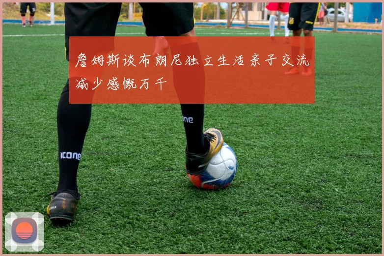 詹姆斯谈布朗尼独立生活亲子交流减少感慨万千
