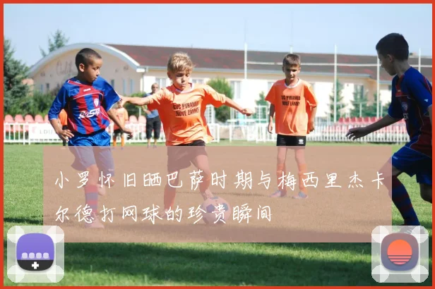 小罗怀旧晒巴萨时期与梅西里杰卡尔德打网球的珍贵瞬间
