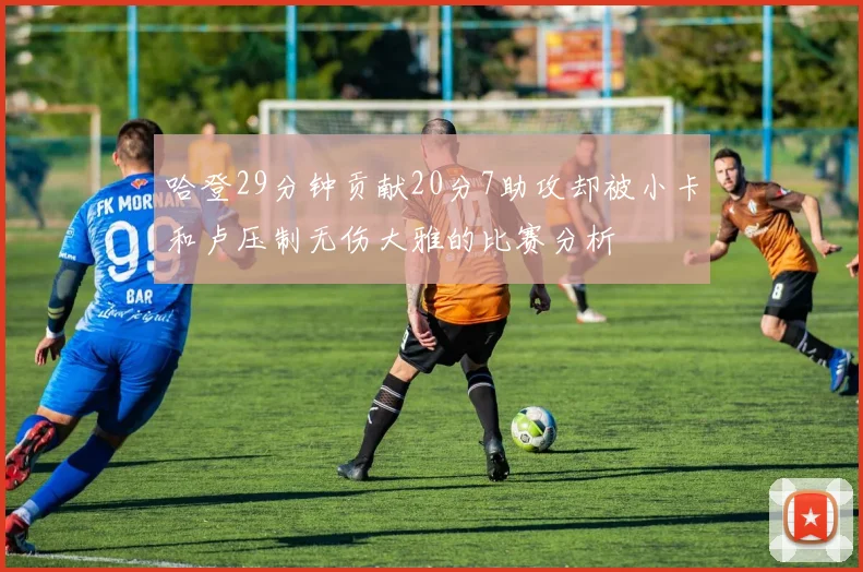 哈登29分钟贡献20分7助攻却被小卡和卢压制无伤大雅的比赛分析