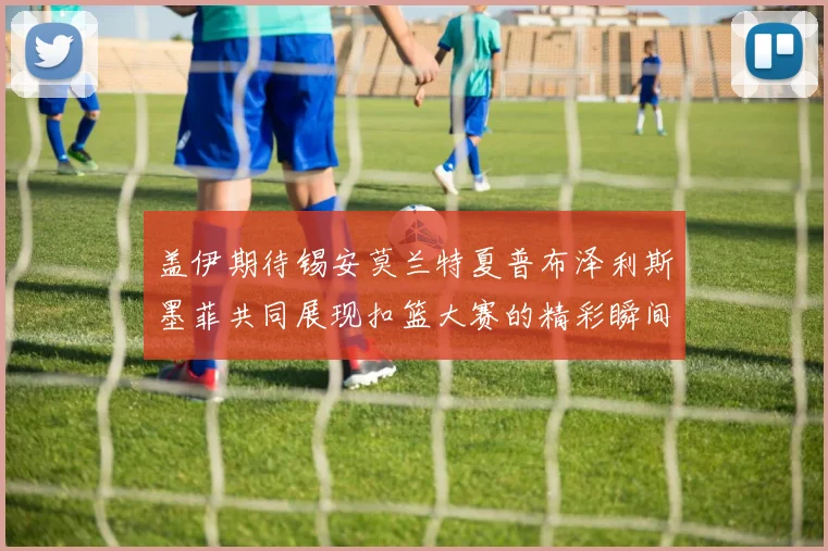 盖伊期待锡安莫兰特夏普布泽利斯墨菲共同展现扣篮大赛的精彩瞬间